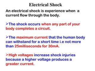 Electrical Shock
An electrical shock is experience when a
current flow through the body.
The shock occurs when any part of your
body completes a circuit.
The maximum current that the human body
can withstand for a short time i.e not more
than 25milliseconds for 30mA.
High voltages increase shock injuries
because a higher voltage produces a
greater current.
 