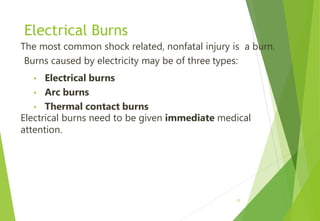 Electrical Burns
The most common shock related, nonfatal injury is a burn.
Burns caused by electricity may be of three types:
• Electrical burns
• Arc burns
• Thermal contact burns
Electrical burns need to be given immediate medical
attention.
17
 