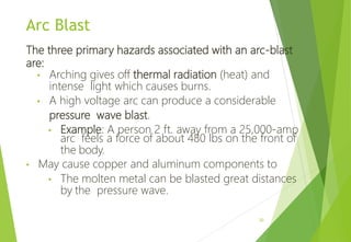 Arc Blast
The three primary hazards associated with an arc-blast
are:
• Arching gives off thermal radiation (heat) and
intense light which causes burns.
• A high voltage arc can produce a considerable
pressure wave blast.
• Example: A person 2 ft. away from a 25,000-amp
arc feels a force of about 480 lbs on the front of
the body.
• May cause copper and aluminum components to
• The molten metal can be blasted great distances
by the pressure wave.
20
 