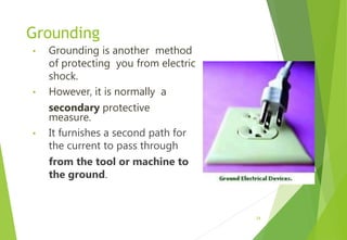 Grounding
• Grounding is another method
of protecting you from electric
shock.
• However, it is normally a
secondary protective
measure.
• It furnishes a second path for
the current to pass through
from the tool or machine to
the ground.
24
 