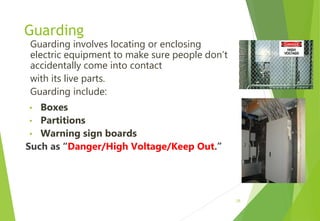 Guarding
Guarding involves locating or enclosing
electric equipment to make sure people don’t
accidentally come into contact
with its live parts.
Guarding include:
• Boxes
• Partitions
• Warning sign boards
Such as “Danger/High Voltage/Keep Out.”
25
 