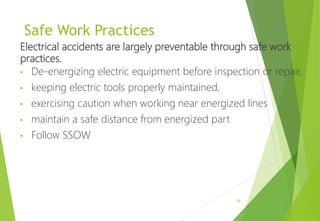 Safe Work Practices
Electrical accidents are largely preventable through safe work
practices.
• De-energizing electric equipment before inspection or repair,
• keeping electric tools properly maintained,
• exercising caution when working near energized lines
• maintain a safe distance from energized part
• Follow SSOW
28
 