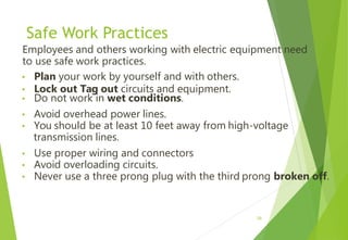 Safe Work Practices
Employees and others working with electric equipment need
to use safe work practices.
• Plan your work by yourself and with others.
• Lock out Tag out circuits and equipment.
• Do not work in wet conditions.
• Avoid overhead power lines.
• You should be at least 10 feet away from high-voltage
transmission lines.
• Use proper wiring and connectors
• Avoid overloading circuits.
• Never use a three prong plug with the third prong broken off.
29
 