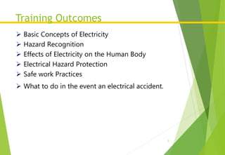 Training Outcomes
3
 Basic Concepts of Electricity
 Hazard Recognition
 Effects of Electricity on the Human Body
 Electrical Hazard Protection
 Safe work Practices
 What to do in the event an electrical accident.
 