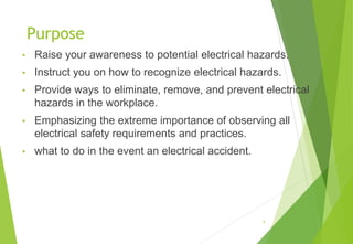 Purpose
• Raise your awareness to potential electrical hazards.
• Instruct you on how to recognize electrical hazards.
• Provide ways to eliminate, remove, and prevent electrical
hazards in the workplace.
• Emphasizing the extreme importance of observing all
electrical safety requirements and practices.
• what to do in the event an electrical accident.
4
 