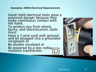 • Hand-held electrical tools pose a
potential danger because they
make continuous contact with
the hand.
• To protect you from shock,
burns, and electrocution, tools
must:
o Have a 3 wire cord with ground
and be plugged into a grounded
receptacle or
o Be double insulated or
o Be powered by a low-voltage
isolation transformer
PPT-008-02 12
 