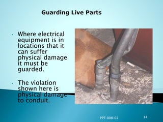 • Where electrical
equipment is in
locations that it
can suffer
physical damage
it must be
guarded.
• The violation
shown here is
physical damage
to conduit.
PPT-008-02 14
 