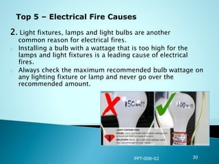 2. Light fixtures, lamps and light bulbs are another
common reason for electrical fires.
o Installing a bulb with a wattage that is too high for the
lamps and light fixtures is a leading cause of electrical
fires.
o Always check the maximum recommended bulb wattage on
any lighting fixture or lamp and never go over the
recommended amount.
PPT-008-02 30
 