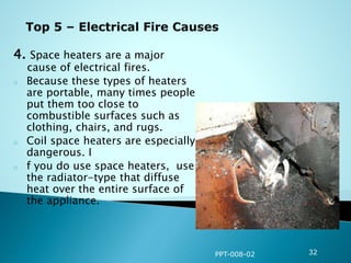 4. Space heaters are a major
cause of electrical fires.
o Because these types of heaters
are portable, many times people
put them too close to
combustible surfaces such as
clothing, chairs, and rugs.
o Coil space heaters are especially
dangerous. I
o f you do use space heaters, use
the radiator-type that diffuse
heat over the entire surface of
the appliance.
PPT-008-02 32
 