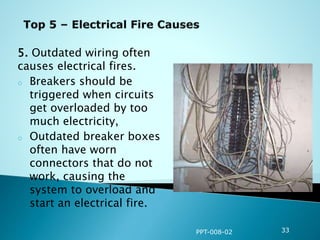 5. Outdated wiring often
causes electrical fires.
o Breakers should be
triggered when circuits
get overloaded by too
much electricity,
o Outdated breaker boxes
often have worn
connectors that do not
work, causing the
system to overload and
start an electrical fire.
PPT-008-02 33
 