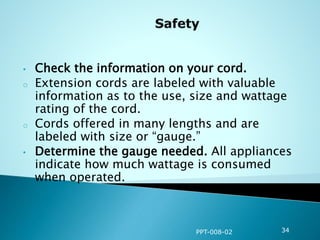 • Check the information on your cord.
o Extension cords are labeled with valuable
information as to the use, size and wattage
rating of the cord.
o Cords offered in many lengths and are
labeled with size or “gauge.”
• Determine the gauge needed. All appliances
indicate how much wattage is consumed
when operated.
PPT-008-02 34
 