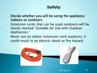 • Decide whether you will be using the appliance
indoors or outdoors.
o Extension cords that can be used outdoors will be
clearly marked “Suitable for Use with Outdoor
Appliances.”
• Never use an indoor extension cord outdoors; it
could result in an electric shock or fire hazard.
PPT-008-02 35
 