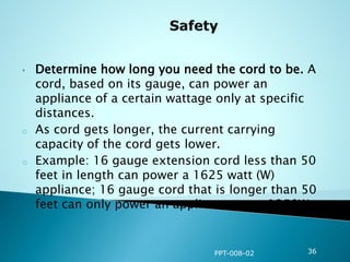 • Determine how long you need the cord to be. A
cord, based on its gauge, can power an
appliance of a certain wattage only at specific
distances.
o As cord gets longer, the current carrying
capacity of the cord gets lower.
o Example: 16 gauge extension cord less than 50
feet in length can power a 1625 watt (W)
appliance; 16 gauge cord that is longer than 50
feet can only power an appliance up to 1250W.
PPT-008-02 36
 