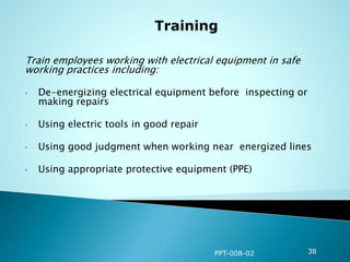 Train employees working with electrical equipment in safe
working practices including:
• De-energizing electrical equipment before inspecting or
making repairs
• Using electric tools in good repair
• Using good judgment when working near energized lines
• Using appropriate protective equipment (PPE)
PPT-008-02 38
 