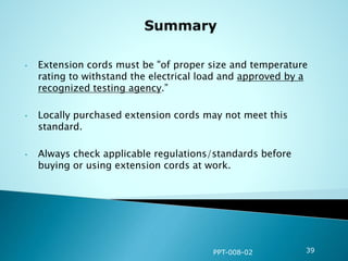 • Extension cords must be "of proper size and temperature
rating to withstand the electrical load and approved by a
recognized testing agency.”
• Locally purchased extension cords may not meet this
standard.
• Always check applicable regulations/standards before
buying or using extension cords at work.
PPT-008-02 39
 