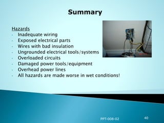 Hazards
• Inadequate wiring
• Exposed electrical parts
• Wires with bad insulation
• Ungrounded electrical tools/systems
• Overloaded circuits
• Damaged power tools/equipment
• Overhead power lines
• All hazards are made worse in wet conditions!
PPT-008-02 40
 