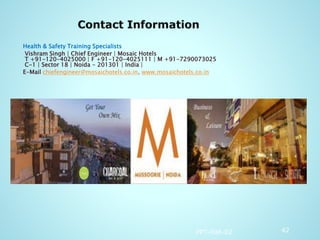 Health & Safety Training Specialists
Vishram Singh | Chief Engineer | Mosaic Hotels
T +91-120-4025000 | F +91-120-4025111 | M +91-7290073025
C-1 | Sector 18 | Noida - 201301 | India |
E-Mail chiefengineer@mosaichotels.co.in, www.mosaichotels.co.in
PPT-008-02 42
 