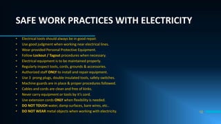 12
SAFE WORK PRACTICES WITH ELECTRICITY
• Electrical tools should always be in good repair.
• Use good judgment when working near electrical lines.
• Wear provided Personal Protective Equipment.
• Follow Lockout / Tagout procedures when necessary.
• Electrical equipment is to be maintained properly.
• Regularly inspect tools, cords, grounds & accessories.
• Authorized staff ONLY to install and repair equipment.
• Use 3 prong plugs, double insulated tools, safety switches.
• Machine guards are in place & proper procedures followed.
• Cables and cords are clean and free of kinks.
• Never carry equipment or tools by it’s cord.
• Use extension cords ONLY when flexibility is needed.
• DO NOT TOUCH water, damp surfaces, bare wires, etc..
• DO NOT WEAR metal objects when working with electricity.
 