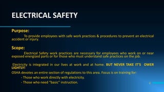 2
Purpose:
To provide employees with safe work practices & procedures to prevent an electrical
accident or injury.
Scope:
Electrical Safety work practices are necessary for employees who work on or near
exposed energized parts or for those who must understand safe practices on the job.
Electricity is integrated in our lives at work and at home. BUT NEVER TAKE IT’S OWER
LIGHTLY!
OSHA devotes an entire section of regulations to this area. Focus is on training for:
- Those who work directly with electricity.
- Those who need “basic” instruction.
ELECTRICAL SAFETY
 