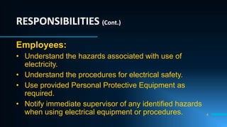 4
RESPONSIBILITIES (Cont.)
Employees:
• Understand the hazards associated with use of
electricity.
• Understand the procedures for electrical safety.
• Use provided Personal Protective Equipment as
required.
• Notify immediate supervisor of any identified hazards
when using electrical equipment or procedures.
 