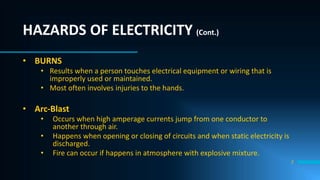 HAZARDS OF ELECTRICITY (Cont.)
• BURNS
• Results when a person touches electrical equipment or wiring that is
improperly used or maintained.
• Most often involves injuries to the hands.
• Arc-Blast
• Occurs when high amperage currents jump from one conductor to
another through air.
• Happens when opening or closing of circuits and when static electricity is
discharged.
• Fire can occur if happens in atmosphere with explosive mixture.
7
 