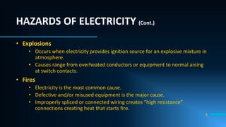 HAZARDS OF ELECTRICITY (Cont.)
• Explosions
• Occurs when electricity provides ignition source for an explosive mixture in
atmosphere.
• Causes range from overheated conductors or equipment to normal arcing
at switch contacts.
• Fires
• Electricity is the most common cause.
• Defective and/or misused equipment is the major cause.
• Improperly spliced or connected wiring creates “high resistance”
connections creating heat that starts fire.
8
 