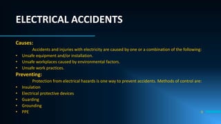 9
ELECTRICAL ACCIDENTS
Causes:
Accidents and injuries with electricity are caused by one or a combination of the following:
• Unsafe equipment and/or installation.
• Unsafe workplaces caused by environmental factors.
• Unsafe work practices.
Preventing:
Protection from electrical hazards is one way to prevent accidents. Methods of control are:
• Insulation
• Electrical protective devices
• Guarding
• Grounding
• PPE
 