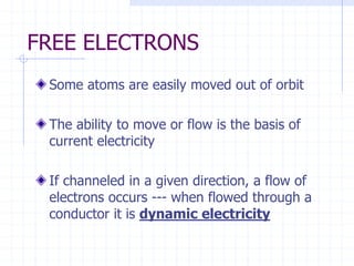 FREE ELECTRONS
Some atoms are easily moved out of orbit
The ability to move or flow is the basis of
current electricity
If channeled in a given direction, a flow of
electrons occurs --- when flowed through a
conductor it is dynamic electricity
 