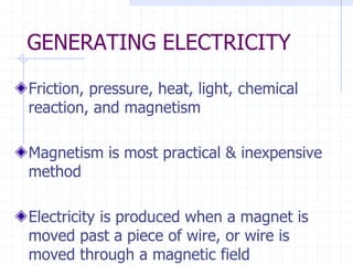 GENERATING ELECTRICITY
Friction, pressure, heat, light, chemical
reaction, and magnetism
Magnetism is most practical & inexpensive
method
Electricity is produced when a magnet is
moved past a piece of wire, or wire is
moved through a magnetic field
 