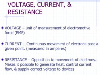 VOLTAGE, CURRENT, &
RESISTANCE
VOLTAGE – unit of measurement of electromotive
force (EMF)
CURRENT - Continuous movement of electrons past a
given point. (measured in amperes)
RESISTANCE – Opposition to movement of electrons.
Makes it possible to generate heat, control current
flow, & supply correct voltage to devices
 