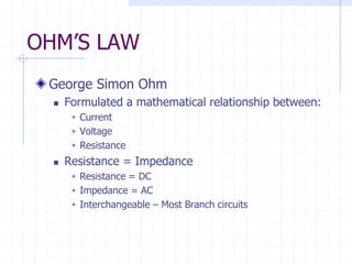 OHM’S LAW
George Simon Ohm
 Formulated a mathematical relationship between:
 Current
 Voltage
 Resistance
 Resistance = Impedance
 Resistance = DC
 Impedance = AC
 Interchangeable – Most Branch circuits
 