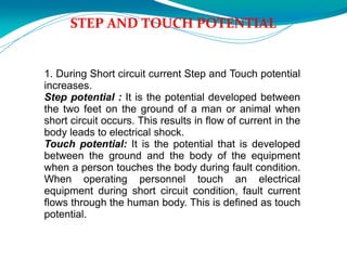STEP AND TOUCH POTENTIAL
1. During Short circuit current Step and Touch potential
increases.
Step potential : It is the potential developed between
the two feet on the ground of a man or animal when
short circuit occurs. This results in flow of current in the
body leads to electrical shock.
Touch potential: It is the potential that is developed
between the ground and the body of the equipment
when a person touches the body during fault condition.
When operating personnel touch an electrical
equipment during short circuit condition, fault current
flows through the human body. This is defined as touch
potential.
 