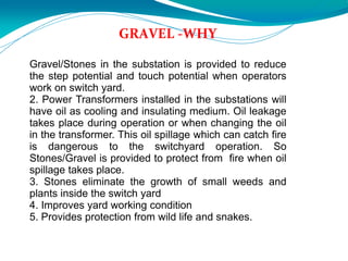 GRAVEL -WHY
Gravel/Stones in the substation is provided to reduce
the step potential and touch potential when operators
work on switch yard.
2. Power Transformers installed in the substations will
have oil as cooling and insulating medium. Oil leakage
takes place during operation or when changing the oil
in the transformer. This oil spillage which can catch fire
is dangerous to the switchyard operation. So
Stones/Gravel is provided to protect from fire when oil
spillage takes place.
3. Stones eliminate the growth of small weeds and
plants inside the switch yard
4. Improves yard working condition
5. Provides protection from wild life and snakes.
 