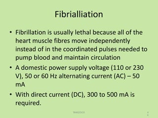 Fibrialliation
TANGEDCO 4
6
• Fibrillation is usually lethal because all of the
heart muscle fibres move independently
instead of in the coordinated pulses needed to
pump blood and maintain circulation
• A domestic power supply voltage (110 or 230
V), 50 or 60 Hz alternating current (AC) – 50
mA
• With direct current (DC), 300 to 500 mA is
required.
 