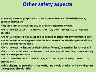 Other safety aspects
• Use only electrical gadgets with ISI mark and carry out all electrical works by
certified electricians
•Inspect electrical wiring regularly and renew deteriorated wiring
•Do not go near or touch the electric poles, stay wires, fencing etc., during rainy
seasons
•Do not use electric poles as support to pandals or displaying advertisement Board
•Do not construct buildings near electric lines, consult the Electricity Board officials
before planning for the same
•Do not go near the fencing of electrical transformers/ substations for nature’s call
•Do not park lorries near transformer structure or electric line and carry out loading
and unloading of materials.
•Do not drive vehicles, carry ladders etc, which are of greater height beneath the
electric lines.
•While digging the ground for other works, care should be taken while working near
underground electric cables. TANGEDCO 21
 