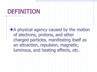 DEFINITION
A physical agency caused by the motion
of electrons, protons, and other
charged particles, manifesting itself as
an attraction, repulsion, magnetic,
luminous, and heating effects, etc.
 