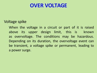 OVER VOLTAGE
Voltage spike
When the voltage in a circuit or part of it is raised
above its upper design limit, this is known
as overvoltage. The conditions may be hazardous.
Depending on its duration, the overvoltage event can
be transient, a voltage spike or permanent, leading to
a power surge.
 