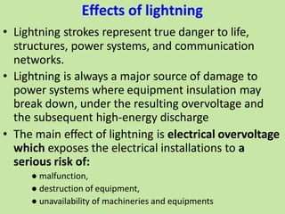 Effects of lightning
• Lightning strokes represent true danger to life,
structures, power systems, and communication
networks.
• Lightning is always a major source of damage to
power systems where equipment insulation may
break down, under the resulting overvoltage and
the subsequent high-energy discharge
• The main effect of lightning is electrical overvoltage
which exposes the electrical installations to a
serious risk of:
● malfunction,
● destruction of equipment,
● unavailability of machineries and equipments
 