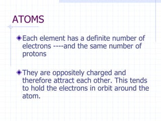 ATOMS
Each element has a definite number of
electrons ----and the same number of
protons
They are oppositely charged and
therefore attract each other. This tends
to hold the electrons in orbit around the
atom.
 