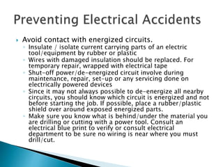  Avoid contact with energized circuits.
◦ Insulate / isolate current carrying parts of an electric
tool/equipment by rubber or plastic
◦ Wires with damaged insulation should be replaced. For
temporary repair, wrapped with electrical tape
◦ Shut-off power/de-energized circuit involve during
maintenance, repair, set-up or any servicing done on
electrically powered devices
◦ Since it may not always possible to de-energize all nearby
circuits, you should know which circuit is energized and not
before starting the job. If possible, place a rubber/plastic
shield over around exposed energized parts.
◦ Make sure you know what is behind/under the material you
are drilling or cutting with a power tool. Consult an
electrical blue print to verify or consult electrical
department to be sure no wiring is near where you must
drill/cut.
 