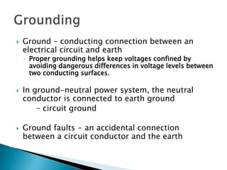  Ground – conducting connection between an
electrical circuit and earth
◦ Proper grounding helps keep voltages confined by
avoiding dangerous differences in voltage levels between
two conducting surfaces.
 In ground-neutral power system, the neutral
conductor is connected to earth ground
– circuit ground
 Ground faults - an accidental connection
between a circuit conductor and the earth
 
