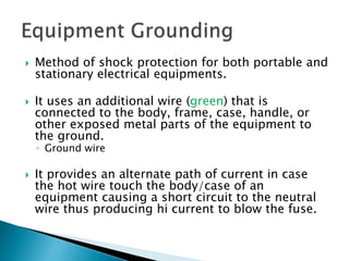  Method of shock protection for both portable and
stationary electrical equipments.
 It uses an additional wire (green) that is
connected to the body, frame, case, handle, or
other exposed metal parts of the equipment to
the ground.
◦ Ground wire
 It provides an alternate path of current in case
the hot wire touch the body/case of an
equipment causing a short circuit to the neutral
wire thus producing hi current to blow the fuse.
 