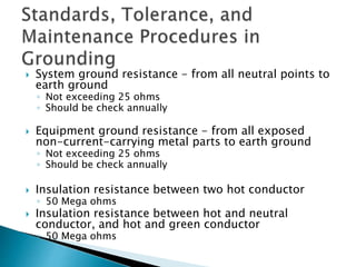  System ground resistance - from all neutral points to
earth ground
◦ Not exceeding 25 ohms
◦ Should be check annually
 Equipment ground resistance - from all exposed
non-current-carrying metal parts to earth ground
◦ Not exceeding 25 ohms
◦ Should be check annually
 Insulation resistance between two hot conductor
◦ 50 Mega ohms
 Insulation resistance between hot and neutral
conductor, and hot and green conductor
◦ 50 Mega ohms
 