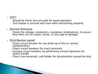  GFCI
◦ Should be check also annually for good operation
◦ Test button is pressed and reset when functioning properly.
 Service Entrance
◦ Check the voltage, conductors, insulation, terminations, to assure
they there are no cracks, burns, or any sign of damage
 Distribution panel
◦ Check circuit breaker for any build up of dirt or surface
contamination
◦ Check circuit breakers for crack terminals
◦ Exercise circuit breakers by performing several operation on
switch handle
◦ Check fuse terminals, and holder for discoloration caused by heat.
 