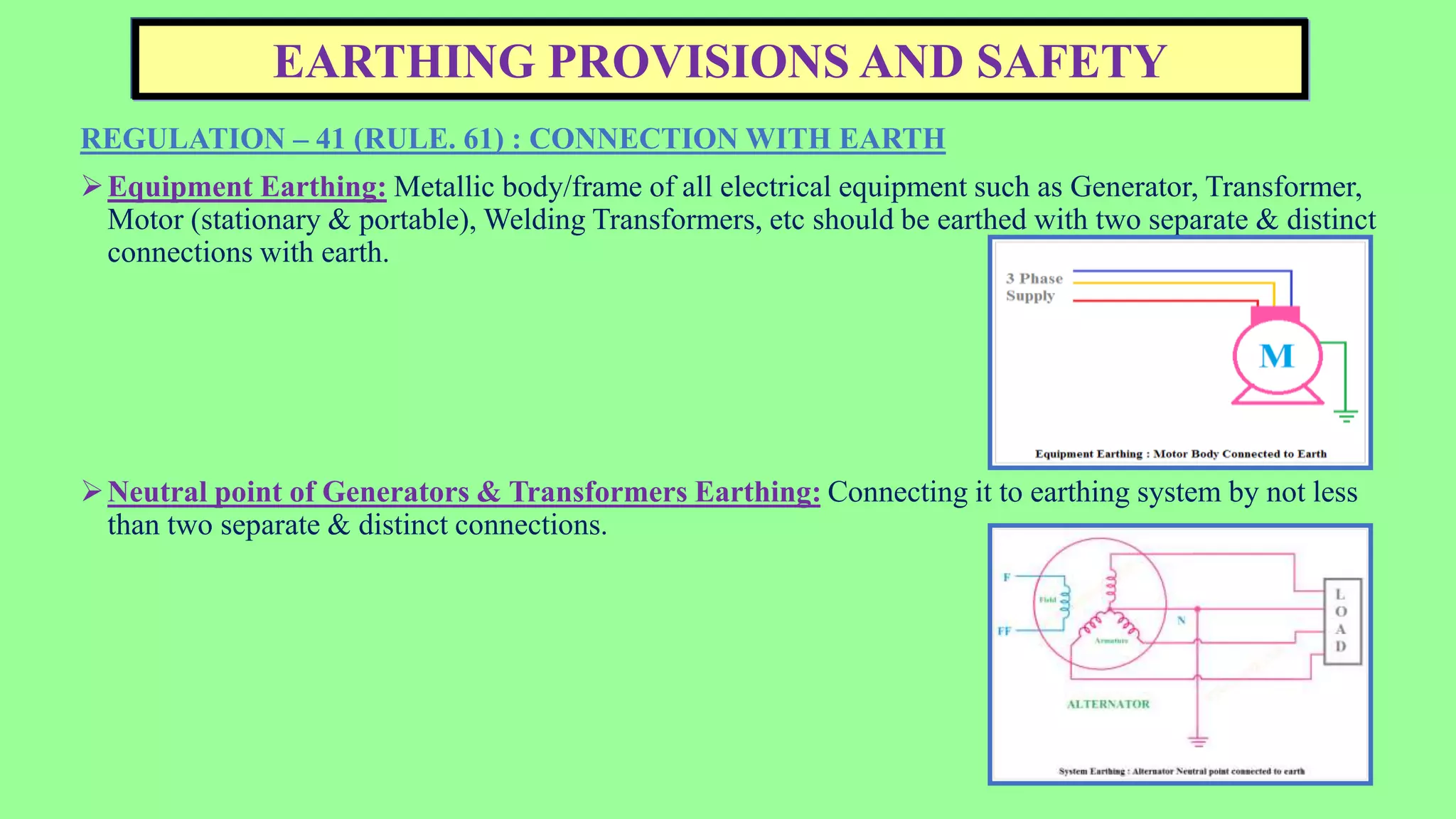 EARTHING PROVISIONS AND SAFETY
REGULATION – 41 (RULE. 61) : CONNECTION WITH EARTH
Equipment Earthing: Metallic body/frame of all electrical equipment such as Generator, Transformer,
Motor (stationary & portable), Welding Transformers, etc should be earthed with two separate & distinct
connections with earth.
Neutral point of Generators & Transformers Earthing: Connecting it to earthing system by not less
than two separate & distinct connections.
 