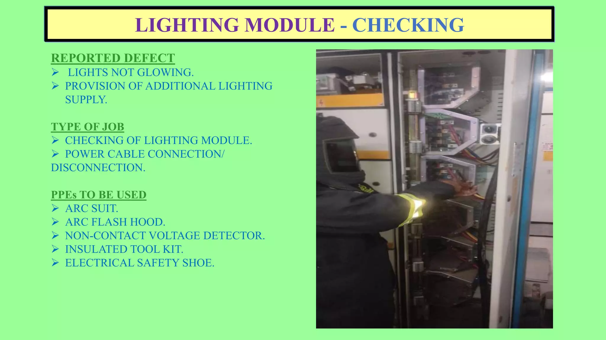 LIGHTING MODULE - CHECKING
REPORTED DEFECT
 LIGHTS NOT GLOWING.
 PROVISION OF ADDITIONAL LIGHTING
SUPPLY.
TYPE OF JOB
 CHECKING OF LIGHTING MODULE.
 POWER CABLE CONNECTION/
DISCONNECTION.
PPEs TO BE USED
 ARC SUIT.
 ARC FLASH HOOD.
 NON-CONTACT VOLTAGE DETECTOR.
 INSULATED TOOL KIT.
 ELECTRICAL SAFETY SHOE.
 