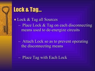 Lock & Tag… Lock & Tag all Sources  Place Lock & Tag on each disconnecting means used to de-energize circuits  Attach Lock so as to prevent operating the disconnecting means  Place Tag with Each Lock  
