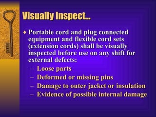 Visually Inspect… Portable cord and plug connected equipment and flexible cord sets (extension cords) shall be visually inspected before use on any shift for external defects: Loose parts  Deformed or missing pins  Damage to outer jacket or insulation  Evidence of possible internal damage   