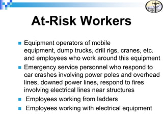 At-Risk Workers
 Equipment operators of mobile
equipment, dump trucks, drill rigs, cranes, etc.
and employees who work around this equipment
 Emergency service personnel who respond to
car crashes involving power poles and overhead
lines, downed power lines, respond to fires
involving electrical lines near structures
 Employees working from ladders
 Employees working with electrical equipment
 