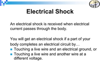 Electrical Shock
An electrical shock is received when electrical
current passes through the body.
You will get an electrical shock if a part of your
body completes an electrical circuit by…
 Touching a live wire and an electrical ground, or
 Touching a live wire and another wire at a
different voltage.
 